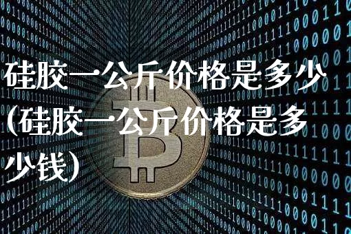硅胶一公斤价格是多少(硅胶一公斤价格是多少钱)_https://www.qgjzrcxxzxpt.com_上期能源_第1张