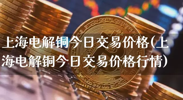 上海电解铜今日交易价格(上海电解铜今日交易价格行情)_https://www.qgjzrcxxzxpt.com_中金所_第1张