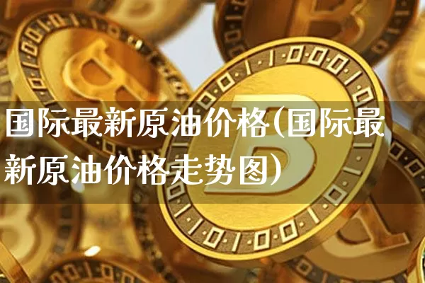 国际最新原油价格(国际最新原油价格走势图)_https://www.qgjzrcxxzxpt.com_上期能源_第1张