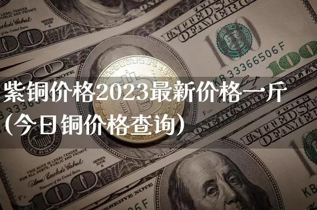 紫铜价格2023最新价格一斤(今日铜价格查询)_https://www.qgjzrcxxzxpt.com_大商所_第1张