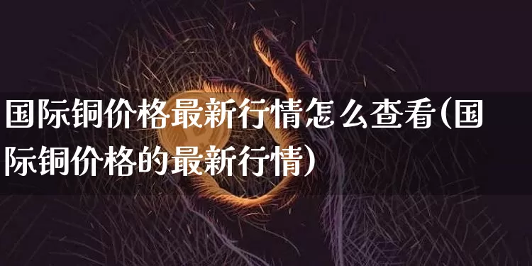 国际铜价格最新行情怎么查看(国际铜价格的最新行情)_https://www.qgjzrcxxzxpt.com_上期所_第1张