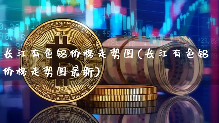 长江有色铝价格走势图(长江有色铝价格走势图最新)_https://www.qgjzrcxxzxpt.com_广期所_第1张
