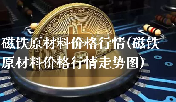 磁铁原材料价格行情(磁铁原材料价格行情走势图)_https://www.qgjzrcxxzxpt.com_大商所_第1张