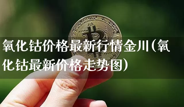 氧化钴价格最新行情金川(氧化钴最新价格走势图)_https://www.qgjzrcxxzxpt.com_郑商所_第1张