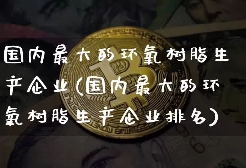国内最大的环氧树脂生产企业(国内最大的环氧树脂生产企业排名)_https://www.qgjzrcxxzxpt.com_郑商所_第1张