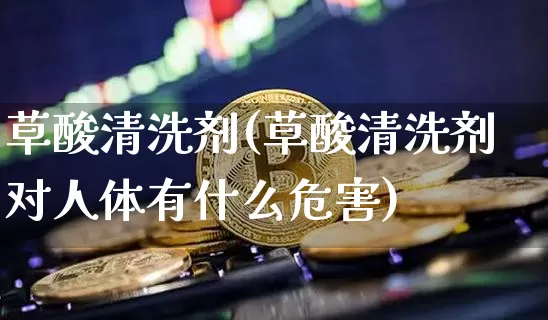 草酸清洗剂(草酸清洗剂对人体有什么危害)_https://www.qgjzrcxxzxpt.com_上期所_第1张
