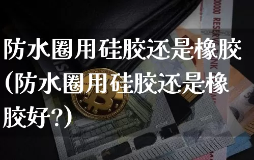防水圈用硅胶还是橡胶(防水圈用硅胶还是橡胶好?)_https://www.qgjzrcxxzxpt.com_上期能源_第1张