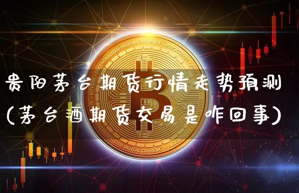 贵阳茅台期货行情走势预测(茅台酒期货交易是咋回事)_https://www.qgjzrcxxzxpt.com_广期所_第1张