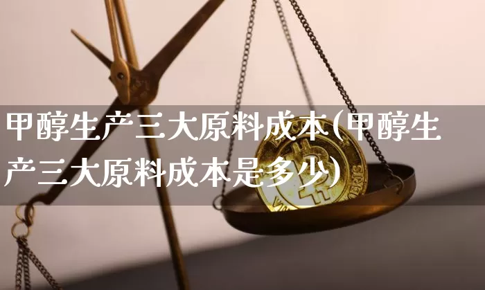 甲醇生产三大原料成本(甲醇生产三大原料成本是多少)_https://www.qgjzrcxxzxpt.com_上期所_第1张