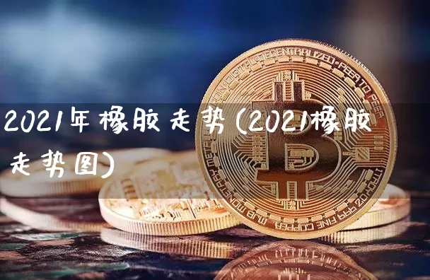 2021年橡胶走势(2021橡胶走势图)_https://www.qgjzrcxxzxpt.com_大商所_第1张