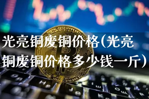 光亮铜废铜价格(光亮铜废铜价格多少钱一斤)_https://www.qgjzrcxxzxpt.com_上期能源_第1张