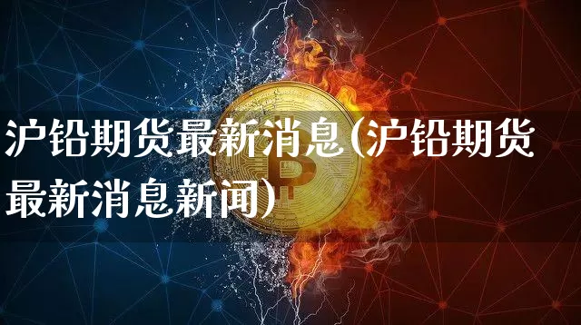 沪铅期货最新消息(沪铅期货最新消息新闻)_https://www.qgjzrcxxzxpt.com_广期所_第1张