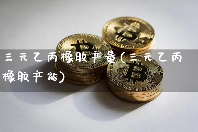 三元乙丙橡胶产量(三元乙丙橡胶产能)_https://www.qgjzrcxxzxpt.com_上期能源_第1张