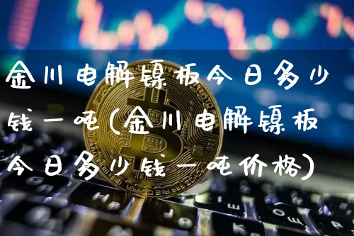金川电解镍板今日多少钱一吨(金川电解镍板今日多少钱一吨价格)_https://www.qgjzrcxxzxpt.com_大商所_第1张