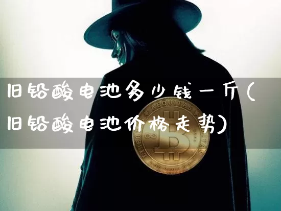 旧铅酸电池多少钱一斤(旧铅酸电池价格走势)_https://www.qgjzrcxxzxpt.com_郑商所_第1张