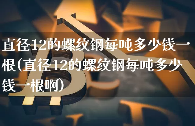 直径12的螺纹钢每吨多少钱一根(直径12的螺纹钢每吨多少钱一根啊)_https://www.qgjzrcxxzxpt.com_广期所_第1张