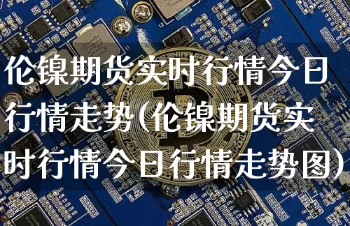 伦镍期货实时行情今日行情走势(伦镍期货实时行情今日行情走势图)_https://www.qgjzrcxxzxpt.com_广期所_第1张