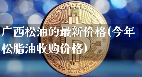 广西松油的最新价格(今年松脂油收购价格)_https://www.qgjzrcxxzxpt.com_中金所_第1张