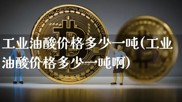 工业油酸价格多少一吨(工业油酸价格多少一吨啊)_https://www.qgjzrcxxzxpt.com_郑商所_第1张