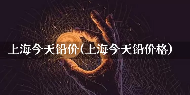 上海今天铅价(上海今天铅价格)_https://www.qgjzrcxxzxpt.com_广期所_第1张