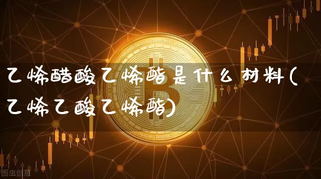 乙烯醋酸乙烯酯是什么材料(乙烯乙酸乙烯酯)_https://www.qgjzrcxxzxpt.com_上期所_第1张