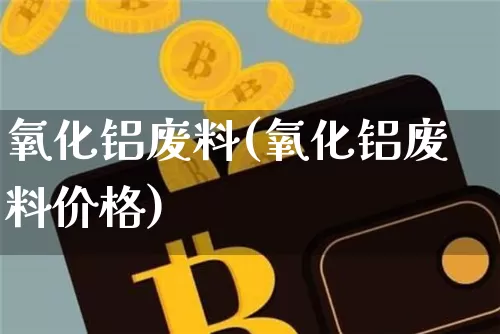 氧化铝废料(氧化铝废料价格)_https://www.qgjzrcxxzxpt.com_上期能源_第1张