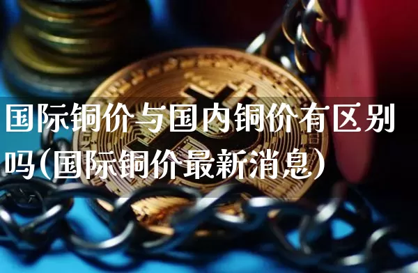 国际铜价与国内铜价有区别吗(国际铜价最新消息)_https://www.qgjzrcxxzxpt.com_大商所_第1张