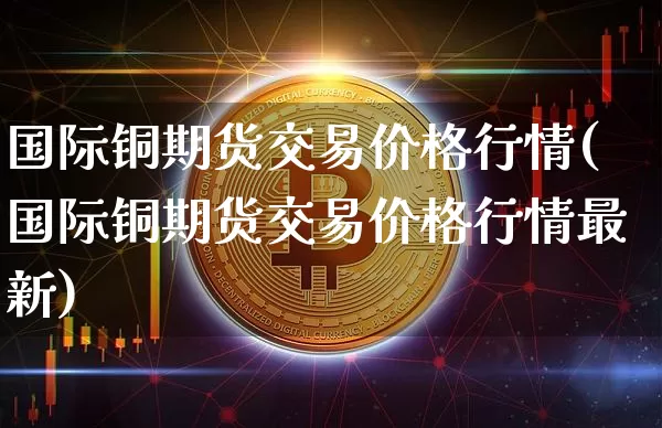 国际铜期货交易价格行情(国际铜期货交易价格行情最新)_https://www.qgjzrcxxzxpt.com_郑商所_第1张