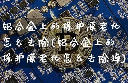 铝合金上的保护膜老化怎么去除(铝合金上的保护膜老化怎么去除掉)_https://www.qgjzrcxxzxpt.com_广期所_第1张