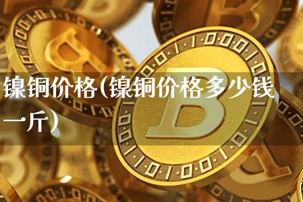 镍铜价格(镍铜价格多少钱一斤)_https://www.qgjzrcxxzxpt.com_大商所_第1张