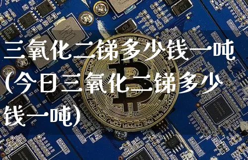 三氧化二锑多少钱一吨(今日三氧化二锑多少钱一吨)_https://www.qgjzrcxxzxpt.com_上期能源_第1张