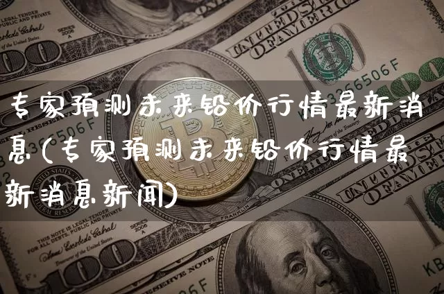 专家预测未来铅价行情最新消息(专家预测未来铅价行情最新消息新闻)_https://www.qgjzrcxxzxpt.com_郑商所_第1张