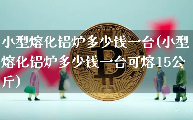 小型熔化铝炉多少钱一台(小型熔化铝炉多少钱一台可熔15公斤)_https://www.qgjzrcxxzxpt.com_上期能源_第1张