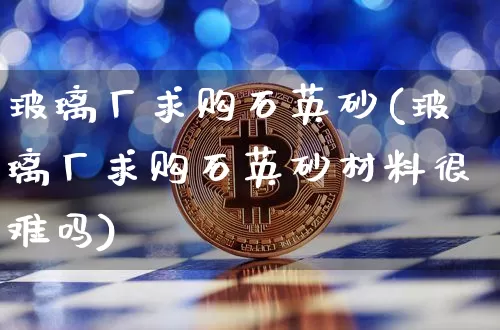 玻璃厂求购石英砂(玻璃厂求购石英砂材料很难吗)_https://www.qgjzrcxxzxpt.com_上期所_第1张