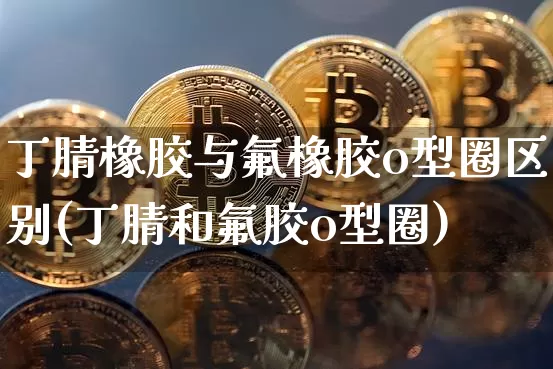 丁腈橡胶与氟橡胶o型圈区别(丁腈和氟胶o型圈)_https://www.qgjzrcxxzxpt.com_上期能源_第1张