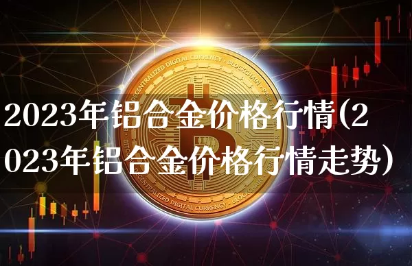 2023年铝合金价格行情(2023年铝合金价格行情走势)_https://www.qgjzrcxxzxpt.com_大商所_第1张