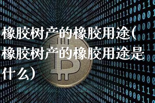 橡胶树产的橡胶用途(橡胶树产的橡胶用途是什么)_https://www.qgjzrcxxzxpt.com_上期能源_第1张
