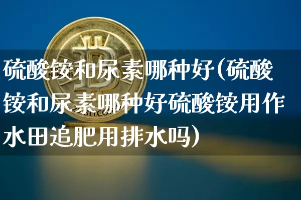 硫酸铵和尿素哪种好(硫酸铵和尿素哪种好硫酸铵用作水田追肥用排水吗)_https://www.qgjzrcxxzxpt.com_上期能源_第1张