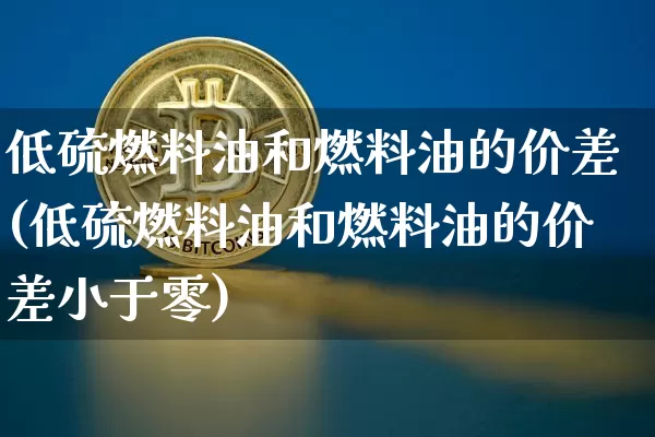 低硫燃料油和燃料油的价差(低硫燃料油和燃料油的价差小于零)_https://www.qgjzrcxxzxpt.com_上期所_第1张