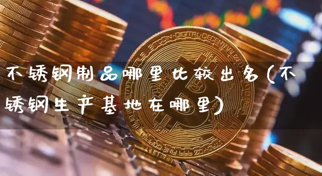 不锈钢制品哪里比较出名(不锈钢生产基地在哪里)_https://www.qgjzrcxxzxpt.com_广期所_第1张
