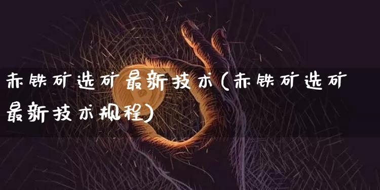 赤铁矿选矿最新技术(赤铁矿选矿最新技术规程)_https://www.qgjzrcxxzxpt.com_上期能源_第1张