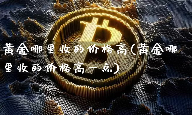 黄金哪里收的价格高(黄金哪里收的价格高一点)_https://www.qgjzrcxxzxpt.com_上期能源_第1张