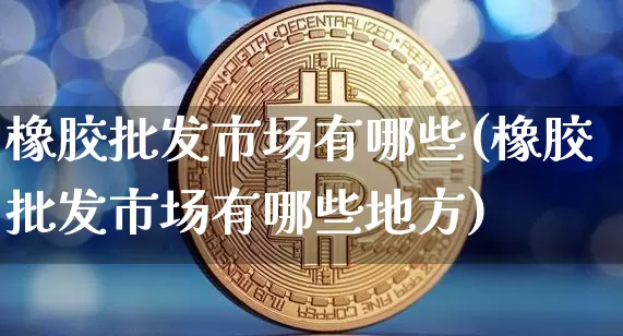 橡胶批发市场有哪些(橡胶批发市场有哪些地方)_https://www.qgjzrcxxzxpt.com_上期能源_第1张