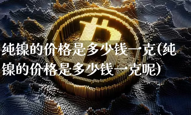 纯镍的价格是多少钱一克(纯镍的价格是多少钱一克呢)_https://www.qgjzrcxxzxpt.com_上期能源_第1张