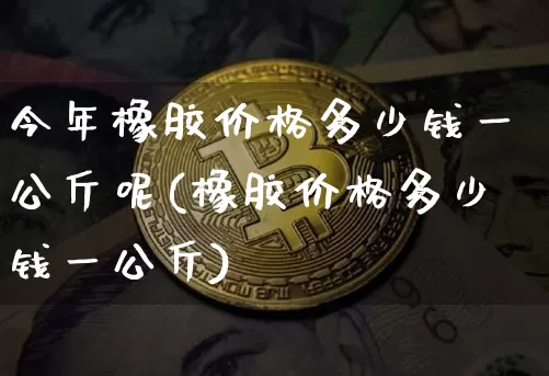今年橡胶价格多少钱一公斤呢(橡胶价格多少钱一公斤)_https://www.qgjzrcxxzxpt.com_大商所_第1张