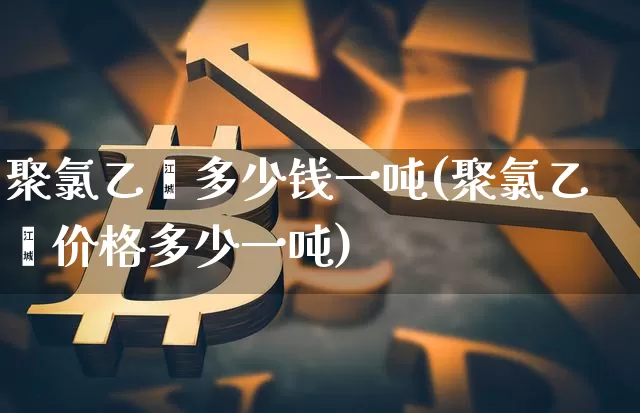 聚氯乙烯多少钱一吨(聚氯乙烯价格多少一吨)_https://www.qgjzrcxxzxpt.com_广期所_第1张