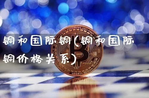铜和国际铜(铜和国际铜价格关系)_https://www.qgjzrcxxzxpt.com_上期所_第1张