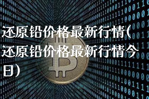 还原铅价格最新行情(还原铅价格最新行情今日)_https://www.qgjzrcxxzxpt.com_郑商所_第1张