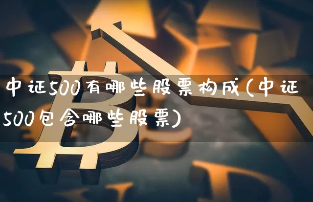 中证500有哪些股票构成(中证500包含哪些股票)_https://www.qgjzrcxxzxpt.com_上期所_第1张