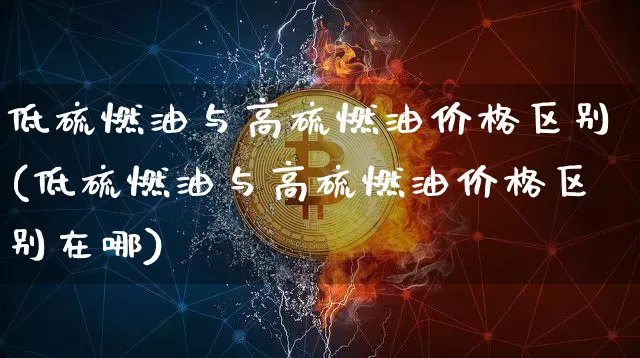 低硫燃油与高硫燃油价格区别(低硫燃油与高硫燃油价格区别在哪)_https://www.qgjzrcxxzxpt.com_广期所_第1张